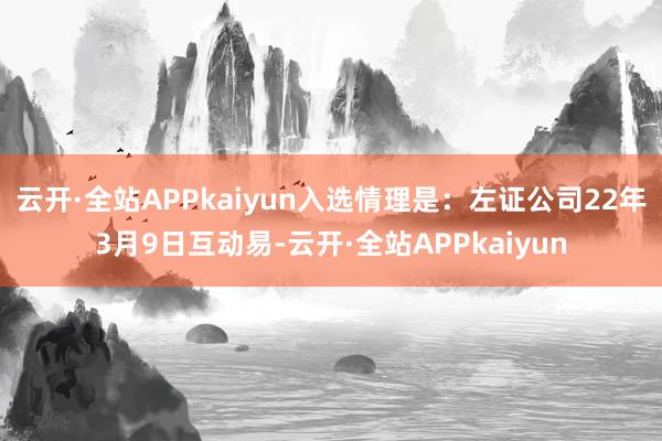 云开·全站APPkaiyun入选情理是：左证公司22年3月9日互动易-云开·全站APPkaiyun