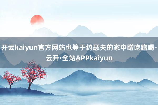 开云kaiyun官方网站也等于约瑟夫的家中蹭吃蹭喝-云开·全站APPkaiyun