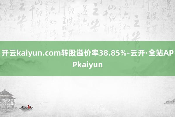 开云kaiyun.com转股溢价率38.85%-云开·全站APPkaiyun