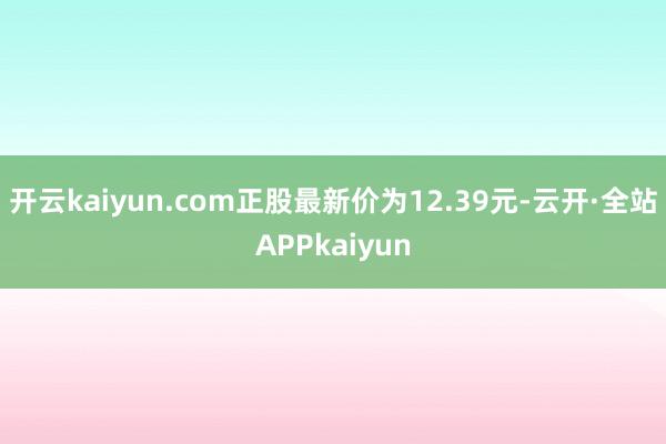 开云kaiyun.com正股最新价为12.39元-云开·全站APPkaiyun