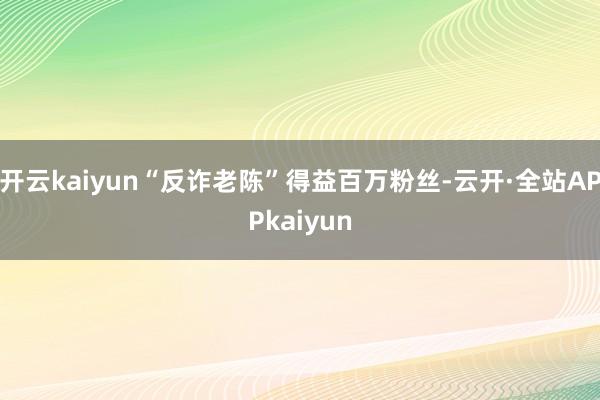 开云kaiyun“反诈老陈”得益百万粉丝-云开·全站APPkaiyun