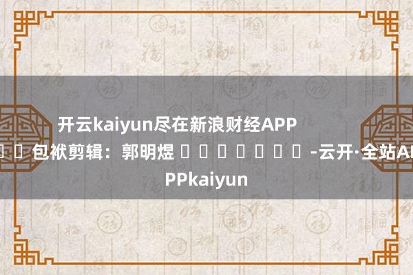 开云kaiyun尽在新浪财经APP            						包袱剪辑：郭明煜 							-云开·全站APPkaiyun