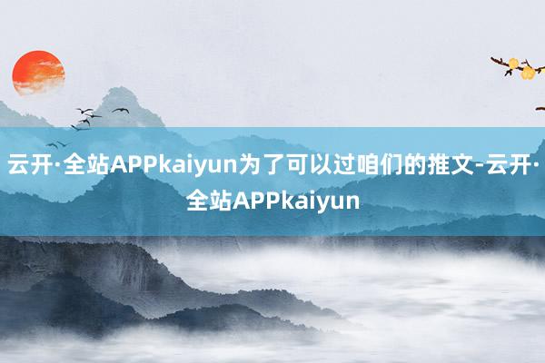 云开·全站APPkaiyun为了可以过咱们的推文-云开·全站APPkaiyun