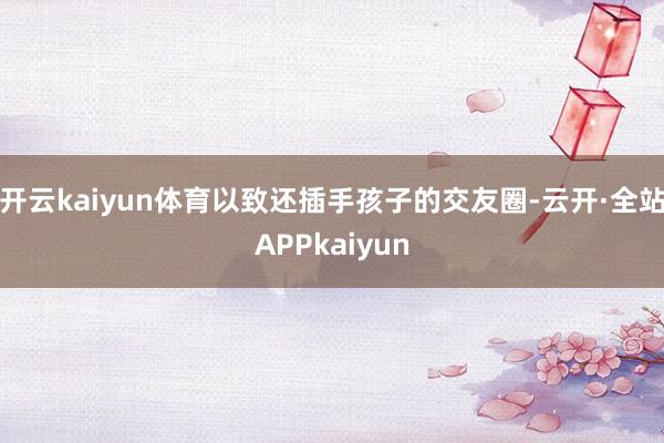 开云kaiyun体育以致还插手孩子的交友圈-云开·全站APPkaiyun