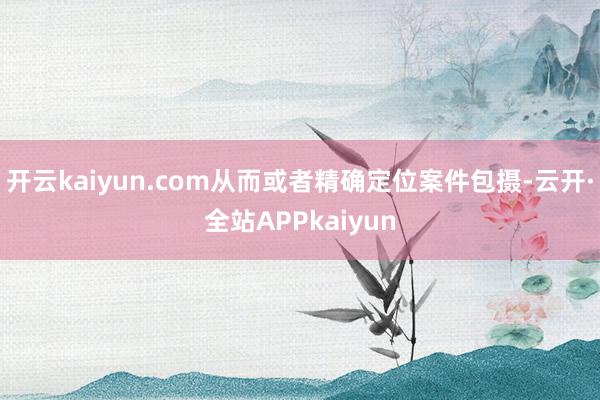 开云kaiyun.com从而或者精确定位案件包摄-云开·全站APPkaiyun