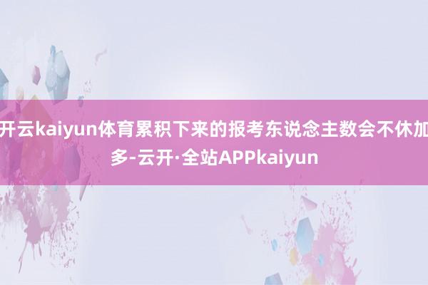 开云kaiyun体育累积下来的报考东说念主数会不休加多-云开·全站APPkaiyun