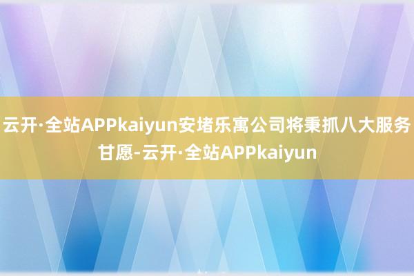 云开·全站APPkaiyun安堵乐寓公司将秉抓八大服务甘愿-云开·全站APPkaiyun