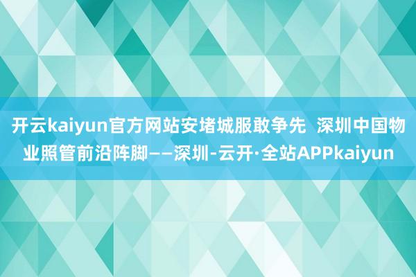 开云kaiyun官方网站安堵城服敢争先  深圳中国物业照管前沿阵脚——深圳-云开·全站APPkaiyun