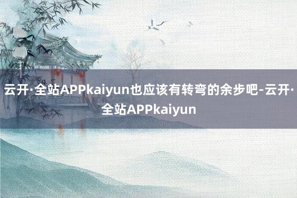 云开·全站APPkaiyun也应该有转弯的余步吧-云开·全站APPkaiyun