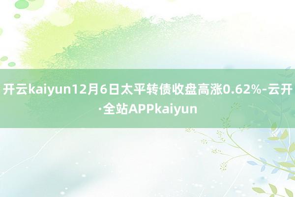 开云kaiyun12月6日太平转债收盘高涨0.62%-云开·全站APPkaiyun