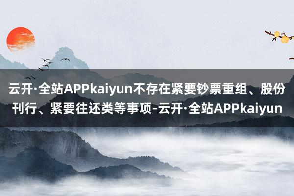 云开·全站APPkaiyun不存在紧要钞票重组、股份刊行、紧要往还类等事项-云开·全站APPkaiyun