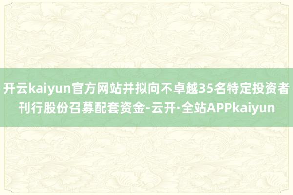 开云kaiyun官方网站并拟向不卓越35名特定投资者刊行股份召募配套资金-云开·全站APPkaiyun