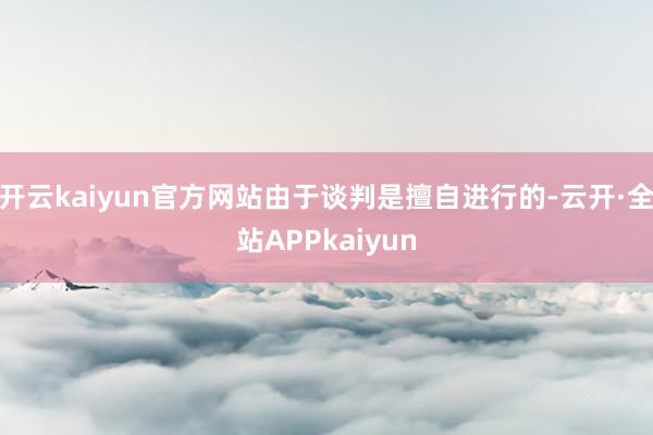 开云kaiyun官方网站由于谈判是擅自进行的-云开·全站APPkaiyun