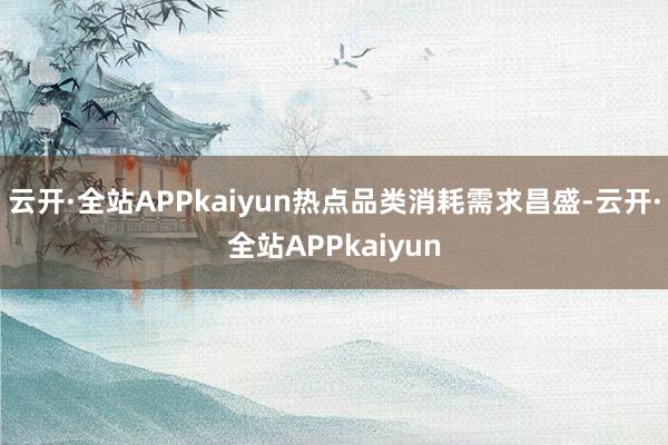 云开·全站APPkaiyun热点品类消耗需求昌盛-云开·全站APPkaiyun