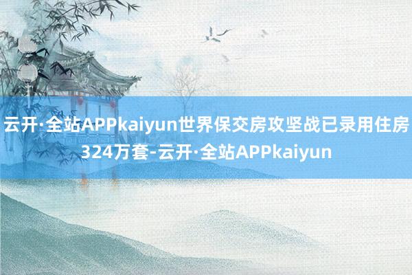 云开·全站APPkaiyun世界保交房攻坚战已录用住房324万套-云开·全站APPkaiyun