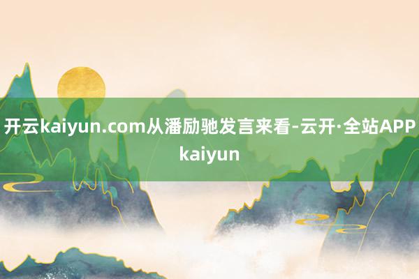 开云kaiyun.com　　从潘励驰发言来看-云开·全站APPkaiyun