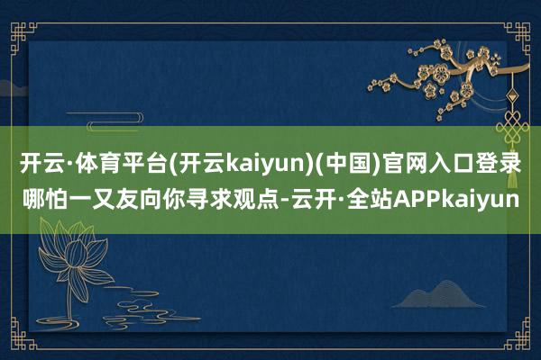 开云·体育平台(开云kaiyun)(中国)官网入口登录哪怕一又友向你寻求观点-云开·全站APPkaiyun