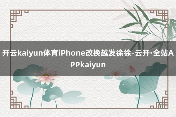 开云kaiyun体育iPhone改换越发徐徐-云开·全站APPkaiyun