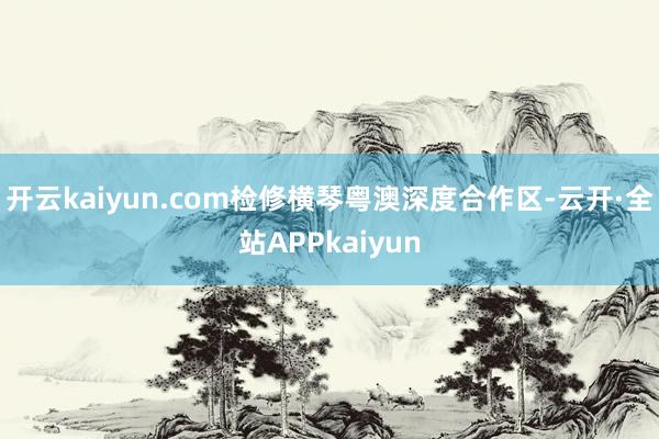 开云kaiyun.com检修横琴粤澳深度合作区-云开·全站APPkaiyun