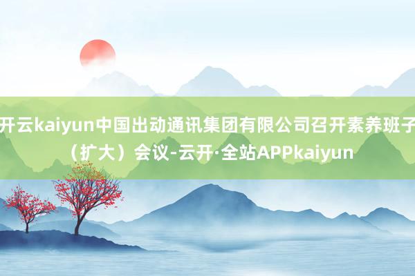 开云kaiyun中国出动通讯集团有限公司召开素养班子（扩大）会议-云开·全站APPkaiyun