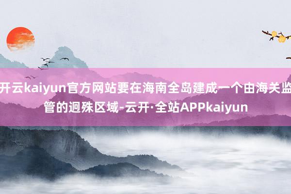 开云kaiyun官方网站要在海南全岛建成一个由海关监管的迥殊区域-云开·全站APPkaiyun