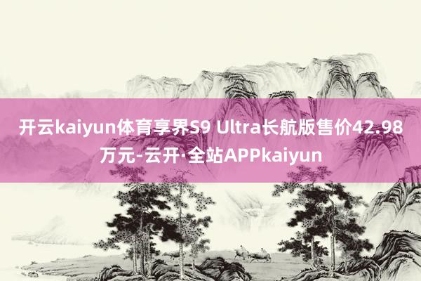 开云kaiyun体育享界S9 Ultra长航版售价42.98万元-云开·全站APPkaiyun