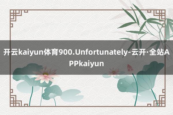 开云kaiyun体育900.Unfortunately-云开·全站APPkaiyun