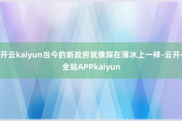 开云kaiyun当今的新政府就像踩在薄冰上一样-云开·全站APPkaiyun