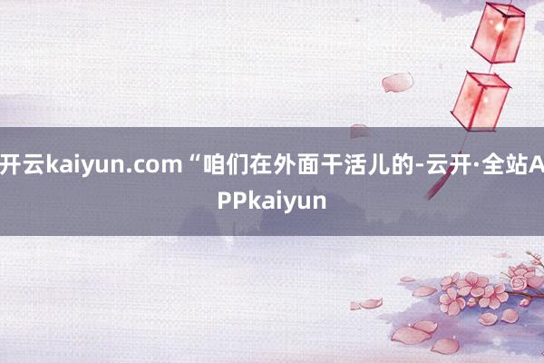 开云kaiyun.com“咱们在外面干活儿的-云开·全站APPkaiyun