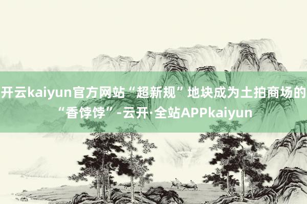 开云kaiyun官方网站“超新规”地块成为土拍商场的“香饽饽”-云开·全站APPkaiyun