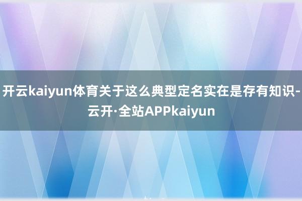 开云kaiyun体育关于这么典型定名实在是存有知识-云开·全站APPkaiyun