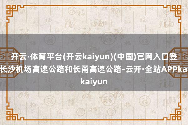 开云·体育平台(开云kaiyun)(中国)官网入口登录有长沙机场高速公路和长甬高速公路-云开·全站APPkaiyun