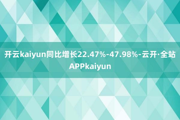 开云kaiyun同比增长22.47%-47.98%-云开·全站APPkaiyun