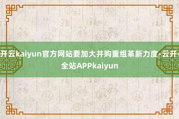 开云kaiyun官方网站要加大并购重组革新力度-云开·全站APPkaiyun