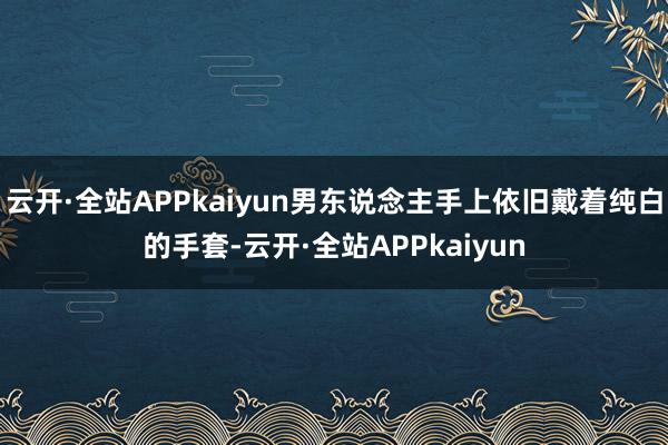 云开·全站APPkaiyun男东说念主手上依旧戴着纯白的手套-云开·全站APPkaiyun