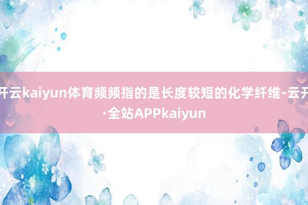 开云kaiyun体育频频指的是长度较短的化学纤维-云开·全站APPkaiyun