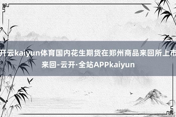 开云kaiyun体育国内花生期货在郑州商品来回所上市来回-云开·全站APPkaiyun