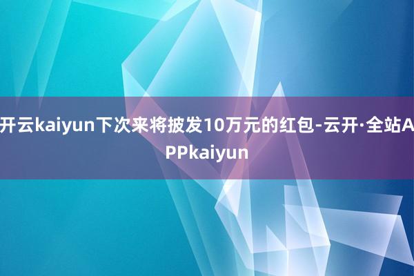 开云kaiyun下次来将披发10万元的红包-云开·全站APPkaiyun