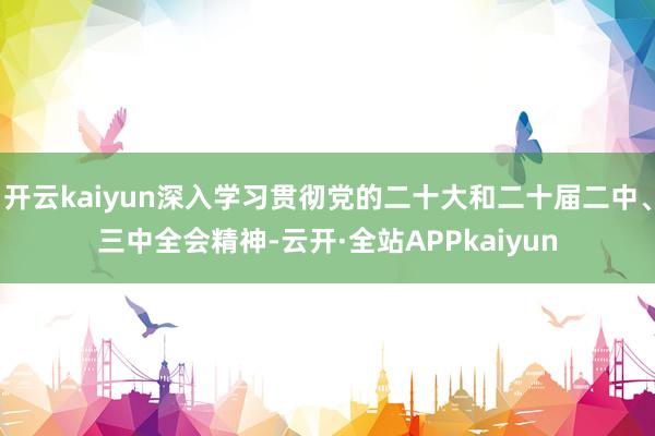 开云kaiyun深入学习贯彻党的二十大和二十届二中、三中全会精神-云开·全站APPkaiyun