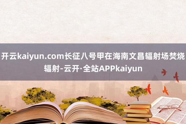 开云kaiyun.com长征八号甲在海南文昌辐射场焚烧辐射-云开·全站APPkaiyun