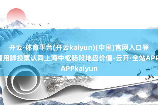 开云·体育平台(开云kaiyun)(中国)官网入口登录一方面用脚投票认同上海中枢肠段地盘价值-云开·全站APPkaiyun